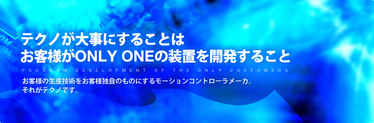 テクノが大事にすることはお客様がONLY ONEの装置を開発すること - お客様の生産技術をお客様独自のものにするモーションコントローラメーカ。それがテクノです。