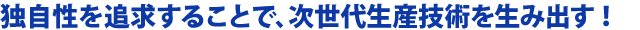 独自性を追求することで、次世代生産技術を生み出す！
