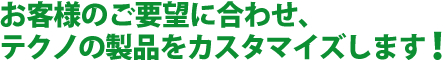 お客様のご要望に合わせ、テクノの製品をカスタマイズします！