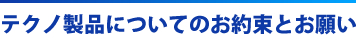 テクノ製品についてのお約束とお願い